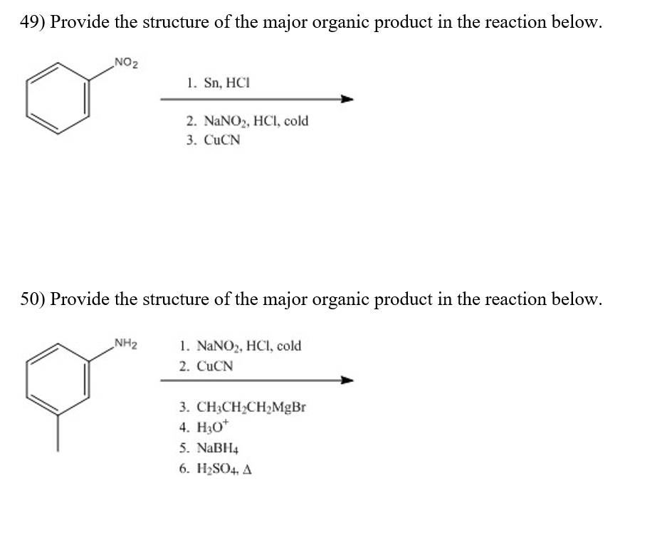 49) Provide the structure of the major organic product in the reaction below. NO2 1. Sn, HCI 2. NaNO2, HCI, cold 3. CuCN 50) Provide the structure of the major organic product in the reaction below. NH2 1. NaNO2, HCI, cold 2. CuCN 3. CH3CH2CH2MgBr 4. H3o 5. NaBH4 6. I 12S04. Δ