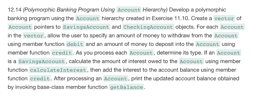 12.14 (Polymorphic Banking Program using Account Hierarchy) Develop a polymorphic banking program using the Account hierarchy created in Exercise 11.10. Create a vector of Account pointers to savingsAccount and CheckingAccount objects. For each Account in the vector , allow the user to specify an amount of money to withdraw from the Account using member function debit and an amount of money to deposit into the Account using member function credit. As you process each Account , determine its type. If an Account is a savingsAccount , calculate the amount of interest owed to the Account using member function calculateInterest , then add the interest to the account balance using member function credit. After processing an Account, print the updated account balance obtained by invoking base-class member function getBalance .