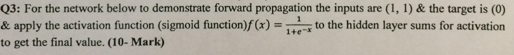 Q3: For the network below to demonstrate forward propagation the inputs are (1, 1) & the target is (0) & apply the activation function (sigmoid function)f(Cx)to the hidden layer sums for activation to get the final value. (10- Mark)