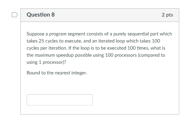 D Question 8 2 pts Suppose a program segment consists of a purely sequential part which takes 25 cycles to execute, and an iterated loop which takes 100 cycles per iteration. If the loop is to be executed 100 times, what is the maximum speedup possible using 100 processors (compared to using 1 processor)? Round to the nearest integer