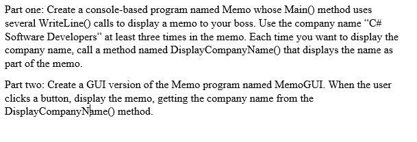Part one: Create a console-based program named Memo whose Main() method uses several WriteLine() calls to display a memo to your boss. Use the company name C# Software Developers at least three times in the memo. Each time you want to display the company name, call a method named DisplayCompanyName0 that displays the name as part of the memo. Part two: Create a GUI version of the Memo program named MemoGUI. When the user clicks a button, display the memo, getting the company name from the DisplayCompanyName0 method