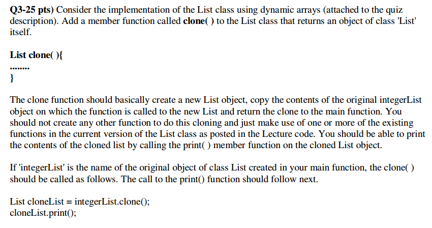 Q3-25 pts) Consider the implementation of the List class using dynamic arrays (attached to the quiz description). Add a member function called clone() to the List class that returns an object of class List itself. List clone The clone function should basically create a new List object, copy the contents of the original integerList object on which the function is called to the new List and return the clone to the main function. You should not create any other function to do this cloning and just make use of one or more of the existing functions in the current version of the List class as posted in the Lecture code. You should be able to print the contents of the cloned list by calling the print() member function on the cloned List object If integerList is the name of the original object of class List created in your main function, the clone() should be called as follows. The call to the printO function should follow next List cloneList = integerList.clone(); cloneList.printO;
