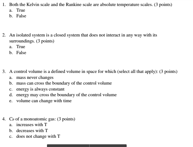 1. Both the Kelvin scale and the Rankine scale are absolute temperature scales. (3 points) a. True b. False 2. An isolated system is a closed system that does not interact in any way with its surroundings. (3 points) a. True b. False 3. A control volume is a defined volume in space for which (select all that apply): (3 points) a. mass never changes b. mass can cross the boundary of the control volume energy is always constant c. d. energy may cross the boundary of the control volume e. volume can change with time 4. CP of a monoatomic gas: (3 points) a. increases with T b. decreases with T c. does not change with T