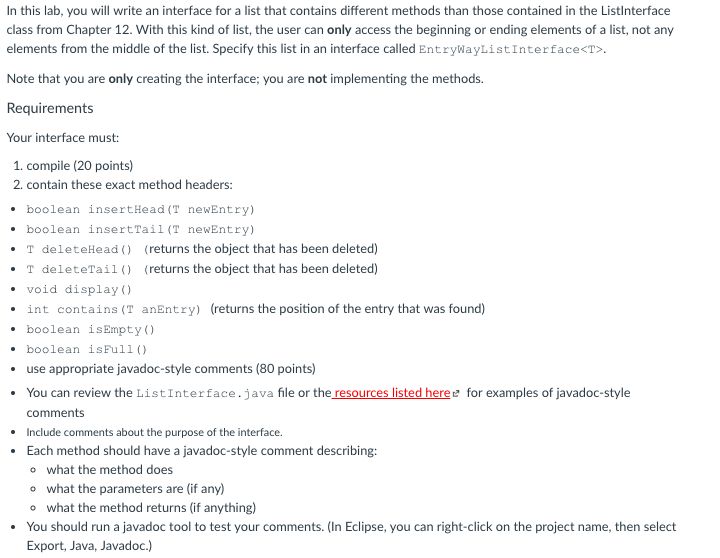 lab, you will write an interface for a list that contains different methods than those contained in the Listlnterface In this class from Chapter 12. With this kind of list, the user can only access the beginning or ending elements of a list, not any elements from the middle of the list. Specify this list in an interface called EntryWayListInterface<T> Note that you are only creating the interface; you are not implementing the methods. Requirements Your interface must: 1. compile (20 points) 2. contain these exact method headers: . boolean insertHead(T newEntry) boolean insertTai .T deleteHead) (returns the object that has been deleted) .T deleteTail (returns the object that has been deleted) l (T newEntry) void display ) int contains (T anEntry) boolean isEmpty) boolean isFull (0 use appropriate javadoc-style comments (80 points) You can review the ListInterface.java file or the resources listed here comments Include comments about the purpose of the interface. Each method should have a javadoc-style comment describing: o what the method does o what the parameters are (if any) o what the method returns (if anything) You should run a javadoc tool to test your comments. (In Eclipse, you can right-click on the project name, then select Export, Java, Javadoc.) (returns the position of the entry that was found) . for examples of javadoc-style · . .