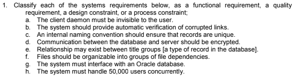 1. Classify each of the systems requirements below, as a functional requirement, a quality requirement, a design constraint, or a process constraint a. The client daemon must be invisible to the user b. The system should provide automatic verification of corrupted links. c. An internal naming convention should ensure that records are unique d. Communication between the database and server should be encrypted. e. Relationship may exist between title groups [a type of record in the database] f. Files should be organizable into groups of file dependencies. The system must interface with an Oracle database. The system must handle 50,000 users concurrently.
