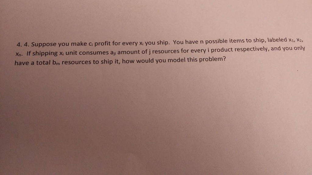 4. 4. Suppose you make ci profit for every xi you ship. You have n possible items Xn. If shipping x, unit consumes aj amount of j resources for every i product have a total bm r to ship, labeled x1, x2, esources to ship it, how would you model this problem?