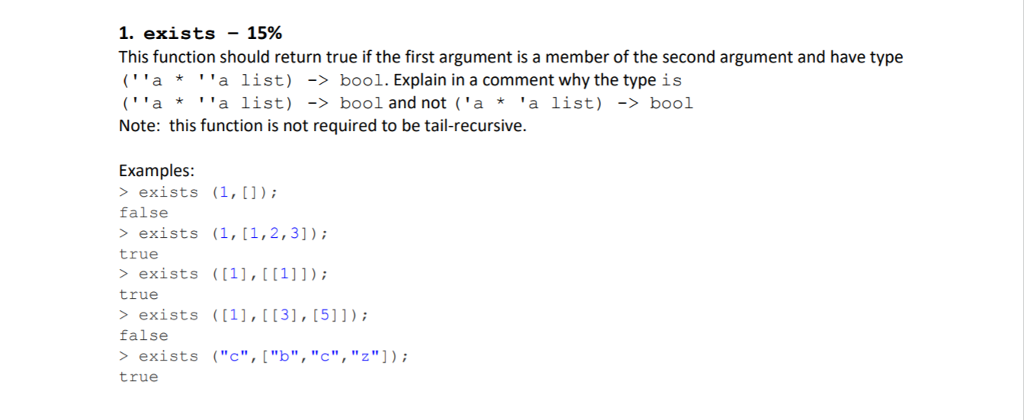 1. exists -15% This function should return true if the first argument is a member of the second argument and have type (aa list) ->bool. Explain in a comment why the typeis (aa list) ->bool and not (aa list) bool Note: this function is not required to be tail-recursive. Examples exists (1,1) false > exists (1,(1,2,31) true exists ((1],1]1) true > exists ((1), [[3),[5]]); false exists c,b,c,z]): true