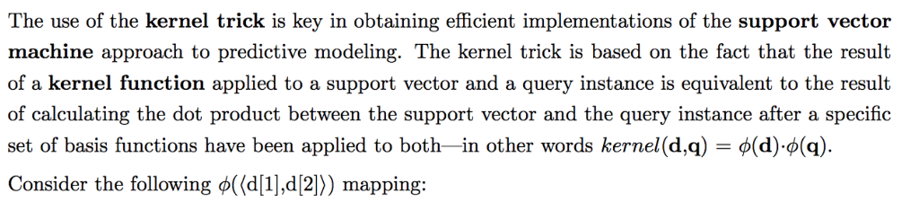 The use of the kernel trick is key in obtaining efficient implementations of the support vector machine approach to predictive modeling. the kernel trick is based on the fact that the result of a kernel function applied to a support vector and a query instance is equivalent to the result of calculating the dot product between the support vector and the query instance after a specific set of basis functions have been applied to both-in other words kernel(da) f(d),o(q) consider the following f((d[1],d(2)) mapping: