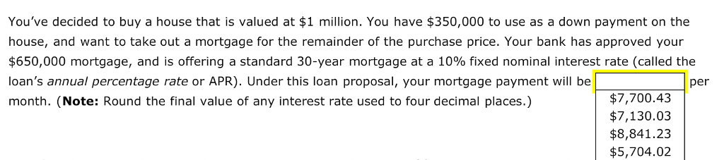 Youve decided to buy a house that is valued at $1 million. You have $350,000 to use as a down payment on the house, and want to take out a mortgage for the remainder of the purchase price. Your bank has approved your nterest rate (called the $650,000 mortgage, and is offering a standard 30-year mortgage at a 10% fixed nomina loans annual percentage rate or APR). Under this loan proposal, your mortgage payment will be per $7,700.43 month. (Note: Round the final value of any interest rate used to four decimal places.) $7,130.03 $8,841.23 $5,704.02