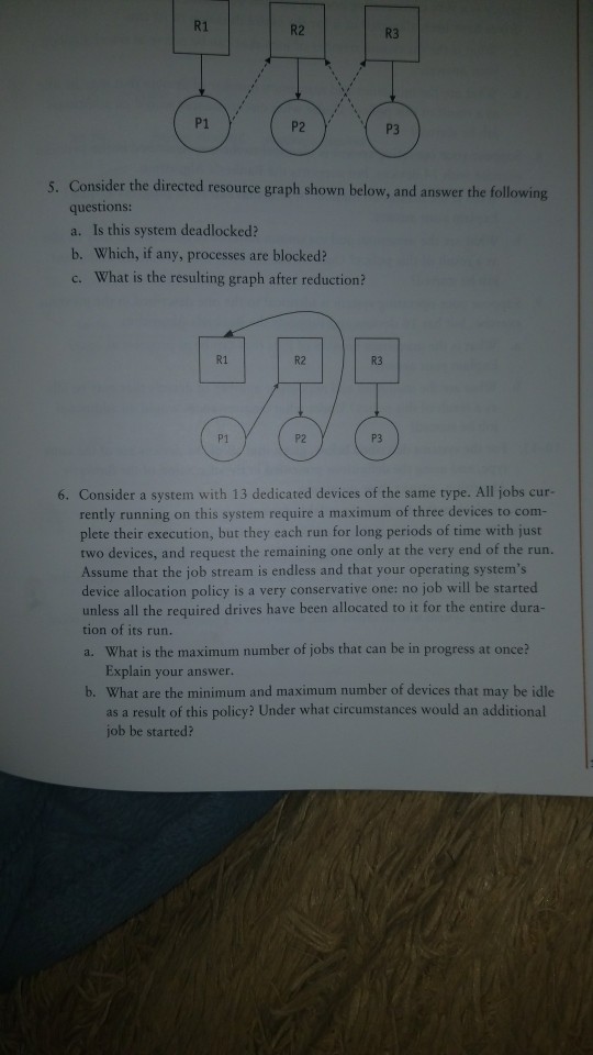 R1 R2 R3 P1 P2 P3 Consider the directed resource graph shown below, and answer the following questions: a. Is this system deadlocked? b. Which, if any, processes are blocked? c. What is the resulting graph after reduction? 5. R1 R2 R3 P1 P2 P3 6. Consider a system with 13 dedicated devices of the same type. All jobs cur- rently running on this system require a maximum of three devices to com- plete their execution, but they each run for long periods of time with just two devices, and request the remaining one only at the very end of the run. Assume that the job stream is endless and that your operating systems device allocation policy is a very conservative one: no job will be started unless all the required drives have been allocated to it for the entire dura- tion of its run. a. What is the maximum number of jobs that can be in progress at once? Explain your answer. b. What are the minimum and maximum number of devices that may be idle as a result of this policy? Under what circumstances would an additional job be started?