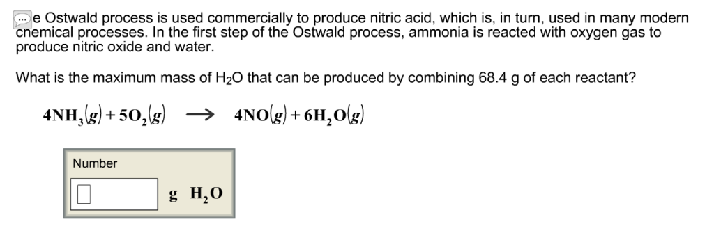 e Ostwald process is used commercially to produce nitric acid, which is, in turn, used in many modern cnemical processes. In the first step of the Ostwald process, ammonia is reacted with oxygen gas to produce nitric oxide and water. What is the maximum mass of H20 that can be produced by combining 68.4 g of each reactant? 4NH3(g) +502(g) → 4N0g) + 6H2O(g) Number g H20
