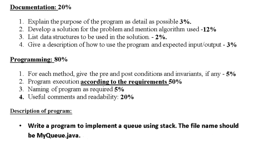 Documentation: 20% 1 . Explain the purpose of the program as detail as possible 3%. 2, Develop a solution for the problem and mention algorithm used-12% 3. List data structures to be used in the solution-2%. 4. Give a description of how to use the program and expected input/output-3% Programming: 80% For each method, give the pre and post conditions and invariants, if any-5% 2. Program execution according to the requirements 50% 3. Naming of program as required 5% 4. Useful comments and readability: 20% Description of program: Write a program to implement a queue using stack. The file name should be MyQueue.java. ·