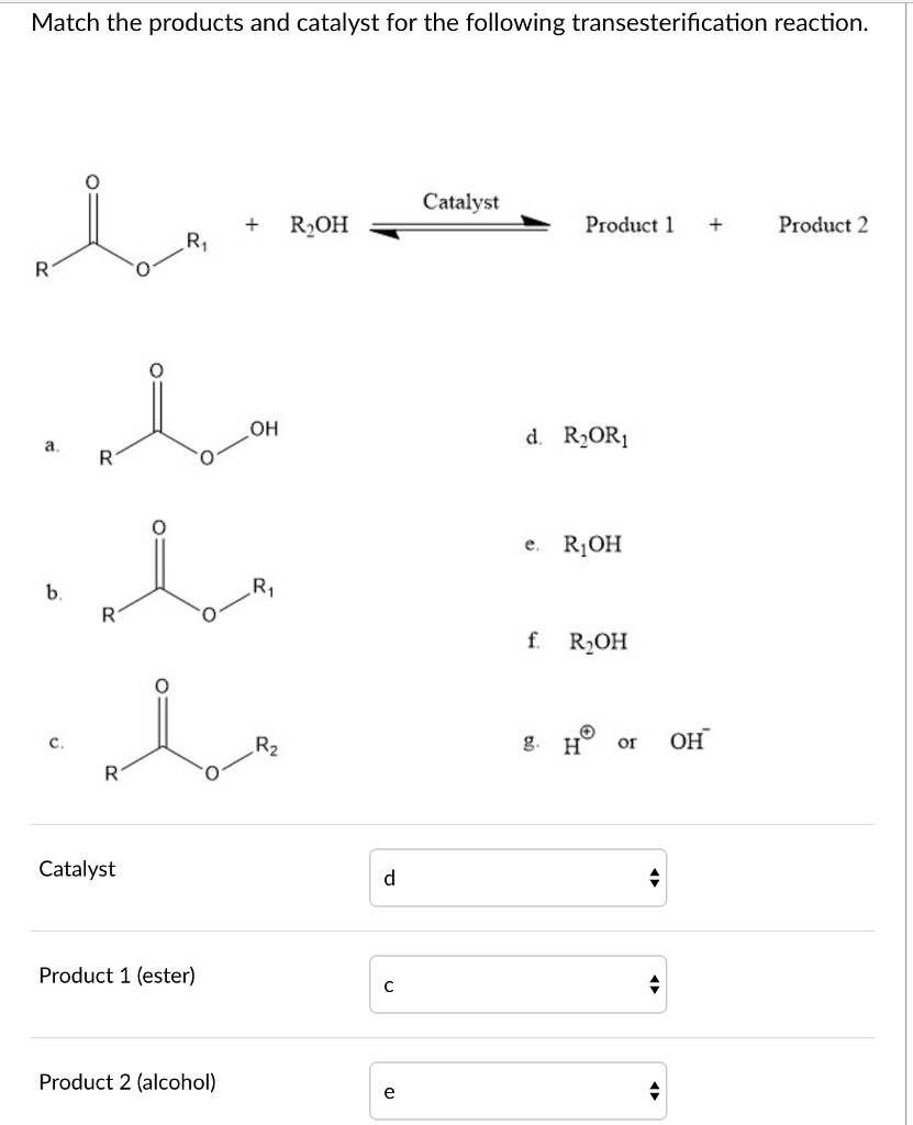 Match the products and catalyst for the following transesterification reaction 0 Catalyst +R2OH Produc Product 2 OH d. R2OR1 e. R1OH f R2OH Catalyst Product 1 (ester) Product 2 (alcohol)