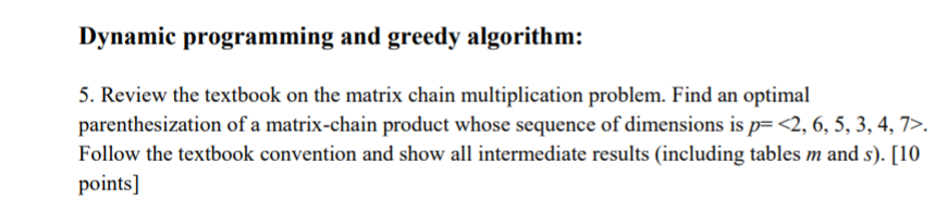 Dynamic programming and greedy algorithm: 5. Review the textbook on the matrix chain multiplication problem. Find an optimal parenthesization of a matrix-chain product whose sequence of dimensions is p<2, 6, 5, 3, 4,7>. Follow the textbook convention and show all intermediate results (including tables m and s). [10 points]