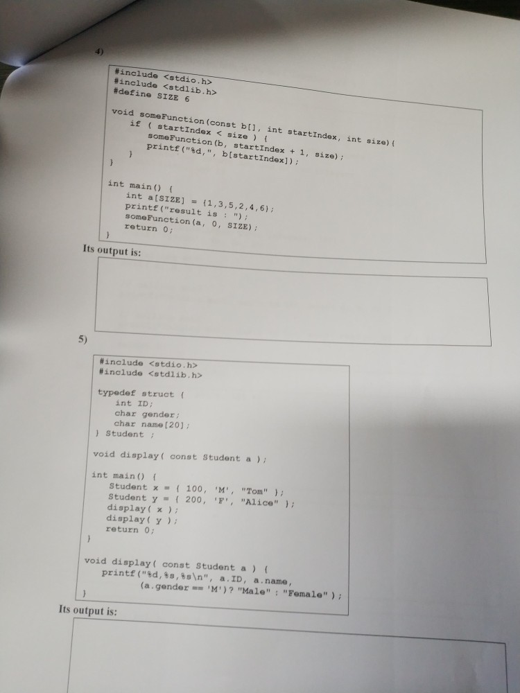 #include <stdio.h> #include <stdlib.h> #define SIZE 6 void someFunction (const bll, int startIndex, int size) if startIndex < size t someFunction (b, startIndex + 1, size) printf (sd, , bistartIndex]) int main) int a[sIZE]1,3,5,2,4,6) printf (result is ) someFunction (a, 0, SIZE) return 0; Its output is: 5) | #include <stdio.h> #include <stdlib.h> typedef struct ( int ID char gender char name [20] ) Student void display( const Student a) int main) Student 100, M,Tom student y 200, F,Alie display( x display(Y return o void display( const Student a) ( printf ( %d, %s, %sn , a . ID, a . name , (a.gender,, ?)? Hale : Female ) ; Its output is: