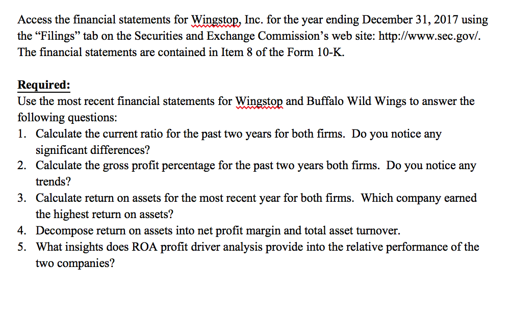 Access the financial statements for Wingstop, Inc. for the year ending December 31, 2017 using the Filings tab on the Securities and Exchange Commissions web site: http://www.sec.gov. The financial statements are contained in Item 8 of the Form 10-K. Required: Use the most recent financial statements for Wingstop and Buffalo Wild Wings to answer the following questions: 1. Calculate the current ratio for the past two years for both firms. Do you notice any significant differences? Calculate the gross profit percentage for the past two years both firms. Do you notice any trends? Calculate return on assets for the most recent year for both firms. Which company earned the highest return on assets? Decompose return on assets into net profit margin and total asset turnover. What insights does ROA profit driver analysis provide into the relative performance of the two companies? 2. 3. 4. 5.