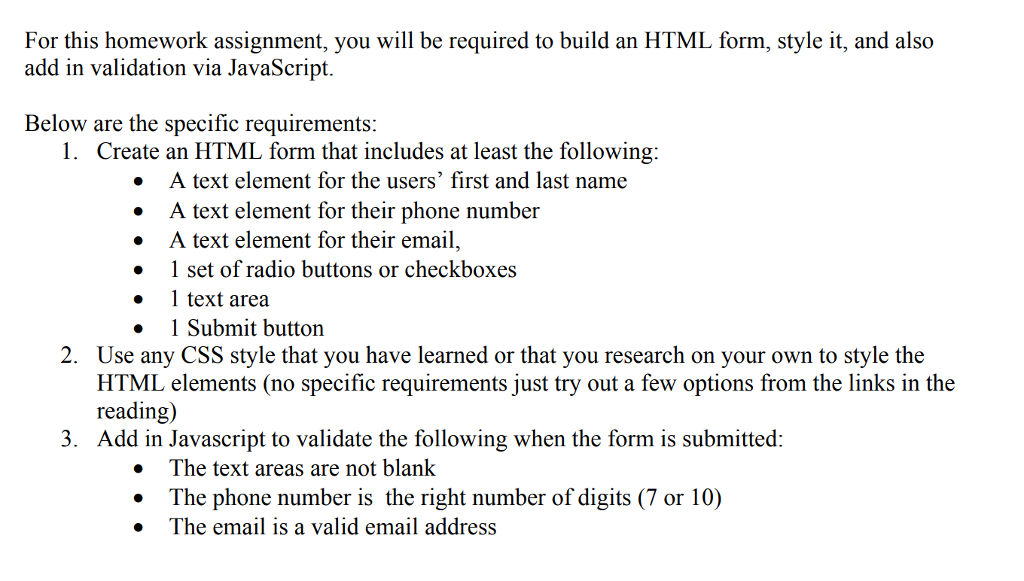 For this homework assignment, you will be required to build an HTML form, style it, and also add in validation via JavaScript. Below are the specific requirements: 1. Create an HTML form that includes at least the following: · A text element for the users first and last name .A text element for their phone number » A text element for their email, . 1 set of radio buttons or checkboxes 1 text area Submit button Use any CSS style that you have learned or that you research on your own to style the HTML elements (no specific requirements just try out a few options from the links in the reading) Add in Javascript to validate the following when the form is submitted: 2. 3. . The text areas are not blank .The phone number is the right number of digits (7 or 10) . The email is a valid email address