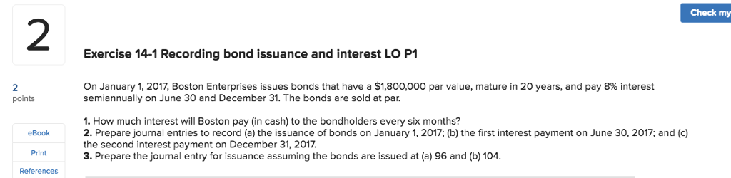 Check my 2 Exercise 14-1 Recording bond issuance and interest LO P1 2 points On January 1, 2017, Boston Enterprises issues bonds that have a $1,800,000 par value, mature in 20 years, and pay 8% interest semiannually on June 30 and December 31. The bonds are sold at par 1. How much interest will Boston pay (in cash) to the bondholders every six months? 2. Prepare journal entries to record (a) the issuance of bonds on January 1, 2017; (b) the first interest payment on June 30, 2017; and (c) the second interest payment on December 31, 2017. 3. Prepare the journal entry for issuance assuming the bonds are issued at (a) 96 and (b) 104 eBook Print References