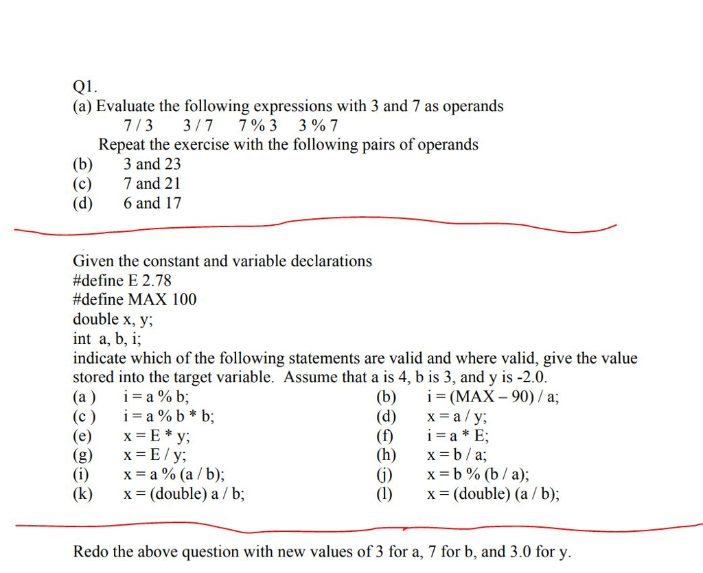 Q1 (a) Evaluate the following expressions with 3 and 7 as operands 713 317 7963 3%7 Repeat the exercise with the following pairs of operands (b)3 and 23 (c)7 and 21 (d) 6 and 17 Given the constant and variable declarations #define E 2.78 #define MAX 100 double x, y; int a, b, i; indicate which of the following statements are valid and where valid, give the value stored into the target variable. Assume that a is 4, b is 3, and y is -2.0 (a) 1=a%b; (c ) i=a%b*b; (e) x=E*y; (g) x-E/y (b)i-(MAX - 90)/ a; (d) x- a y; (h)X-b/a; (j) x=b%(b / a); (1)x- (double) (a /b); (k) x (double) a / b; Redo the above question with new values of 3 for a, 7 for b, and 3.0 for y
