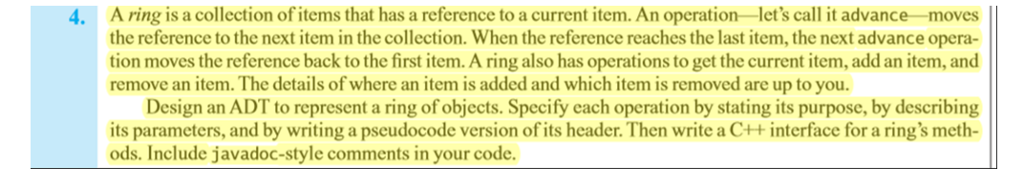 .A ring is a collection of items that has a reference to a current item. An operation-lets call it advance-moves the reference to the next item in the collection. When the reference reaches the last item, the next advance opera- tion moves the reference back to the first item. A ring also has operations to get the current item, add an item, and remove an item. The details of where an item is added and which item is removed are up to you Design an ADT to represent a ring of objects. Specify each operation by stating its purpose, by describing its parameters, and by writing a pseudocode version of its header.Then write a C++interface for a rings meth- ods. Include javadoc-style comments in your code.