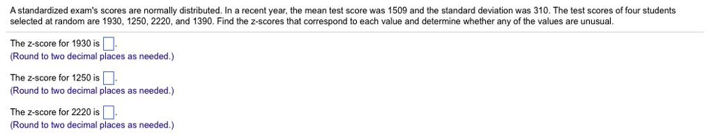 A standardized exams scores are normally distributed. In a recent year, the mean test score was 1509 and the standard deviation was 310. The test scores of four students selected at random are 1930, 1250, 2220, and 1390. Find the z-scores that correspond to each value and determine whether any of the values are unusual. The z-score for 1930 is Round to two decimal places as needed.) The z-score for 1250 is (Round to two decimal places as needed.) The z-score for 2220 is Round to two decimal places as needed.)