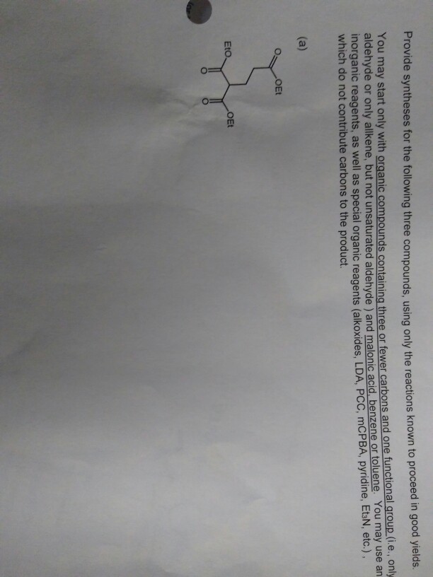 Provide syntheses for the following three compounds, using only the reactions known to proceed i n good yields. You may start only with organic compounds containina three or fewer carbons and one aldehyde or only allken functional group (i.e., only ne, but not unsaturated aldehyde) and malonic acid benzene or toluene. You may use an which do not cospcaorgani reagents (alkoxides, LDA, PCC, mCPBA, pyridine, EtlN, etc.) which do not contribute carbons to the product. OEt Eto OEt