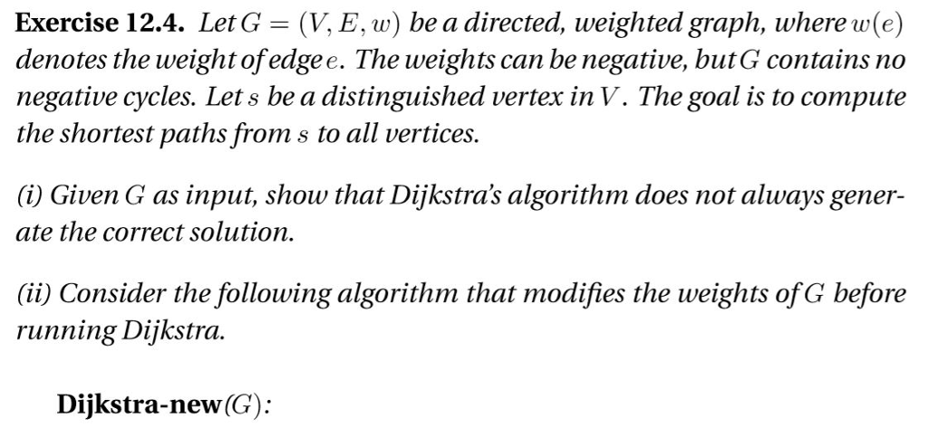 Exercise 12.4. Let G = (V.?.w) be a directed, weighted graph, where w(e) denotes the weight ofedge e. The weights can be negative, butG contains no negative cycles. Let s be a distinguished vertex in V. The goal is to compute the shortest paths from s to all vertices (i) Given G as input, show that Dijkstras algorithm does not always gener- ate the correct solution. (ii) Consider the following algorithm that modifies the weights ofG before running Dijkstra. Dijkstra-new(G):