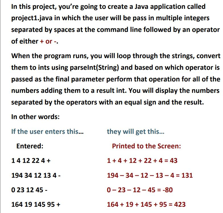 In this project, youre going to create a Java application called project1.java in which the user will be pass in multiple integers separated by spaces at the command line followed by an operator of either or When the program runs, you will loop through the strings, convert them to ints using parselnt(String) and based on which operator is passed as the final parameter perform that operation for all of the numbers adding them to a result int. You will display the numbers separated by the operators with an equal sign and the result. In other words: If the user enters this...they will get this. Entered: 1 4 12 22 4 194 34 12 13 4- 0 23 12 4!5 164 19 145 95 Printed to the Screen: 1+4+12+22 + 4 = 43 194 _ 34-12-13-4 = 131 0-23-12-45 =-80 164 + 19 + 145 + 95 = 423