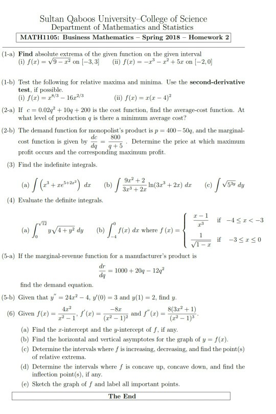 Sultan Qaboos University College of Science Department of Mathematics and Statistics MATH1105: Business Mathematics Spring 2018 Homework 2 (1-a) Find absolute extrema of the given function on the given interval ii) f (z) =-r - (1-b) Test the following for relative maxima and minima. Use the second-derivative test, if possible () f(x)6r2/3 (ii) f(x) = x(x-4)2 (2-a) If c0.02q10200 is the cost function, find the average-cost function. At what level of production q is there a minimum average cost? (2-b) The demand function for monopolists product is p 400-50g, and the marginal- Determine the price at which 

<div class=