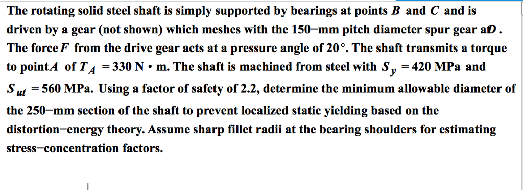 The rotating solid steel shaft is simply supported by bearings at points B and C and is driven by a gear (not shown) which meshes with the 150-mm pitch diameter spur gear aD. The force F from the drive gear acts at a pressure angle of 20°. The shaft transmits a torque to point of T A = 330 N • m. The shaft is machined from steel with Sy = 420 MPa and S ut = 560 MPa. Using a factor of safety of 2.2, determine the minimum allowable diameter of the 250-mm section of the shaft to prevent localized static yielding based on the distortion-energy theory. Assume sharp fillet radii at the bearing shoulders for estimating stress-concentration factors.