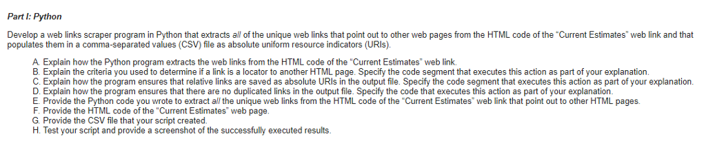 Part I: Python Develop a web links scraper program in Python that extracts all of the unique web links that point out to other web pages from the HTML code of the Current Estimates web link and that populates them in a comma-separated values (CSV) file as absolute uniform resource indicators (URIs). A Explain how the Python program extracts the web links from the HTML code of the Current Estimates web link B. Explain the criteria you used to determine if a link is a locator to another HTML page. Specify the code segment that executes this action as part of your explanation C. Explain how the program ensures that relative links are saved as absolute URIs in the output file. Specify the code segment that executes this action as part of your explanation D. Explain how the program ensures that there are no duplicated links in the output file. Specify the code that executes this action as part of your explanation E. Provide the Python code you wrote to extract all the unique web links from the HTML code of the Current Estimates web link that point out to other HTML pages. F. Provide the HTML code of the Current Estimates web page G. Provide the CSV file that your script created H. Test your script and provide a screenshot of the successfully executed results