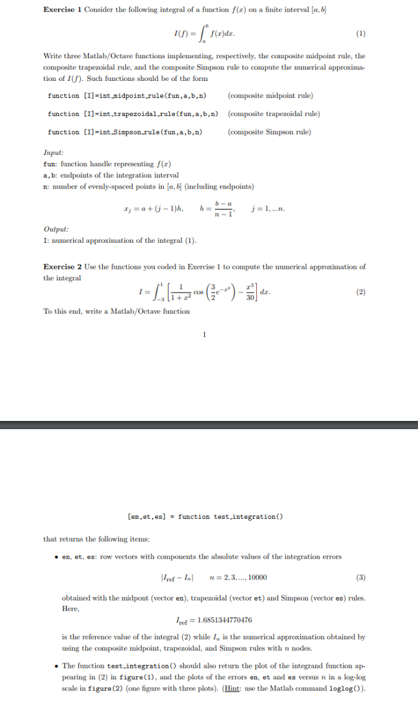 Exercise 1 Consider the following integral of a function f(r) on a finite interval [a, Write three Matlab/Octave functions implementing, respectively, the composite midpoint rule, the composite trapezoidal rule, and the composite Simpson rule to compute the numerical approxima- tion of I(f). Such functions should be of the form function [I]-intmidpoint.rule(fun,a,b,n)(composite midpoint rule) function [Il-int.trapezoidal.rule(fun,a,b,n) (composite trapezoidal rule) function [1]=int.Simpson-rule (fun , a,b,n) (composite Simpson rule) Input fun: function handle representing f(x) a, b: endpoints of the integr n: number of evenly-spaced points m [a, ation interval (including endpoints) Output: I: numerical approximation of the integral (1) Exercise 2 Use the functions you coded in Exercise 1 to compute the numerical approximation of the integral To this end, write a Matlab/Octave function [en,et ,es] function test-integration() that returns the following items: . en, ot, es: row vectors with components the absolute values of the integration errors |ref-1.1 Inl2,3. 10000 n=2.3. 1 obtained with the midpont (vector en). trapezoidal (vector et) and Simpson (vector es) rules. Here Iref = 1.6851344770476 is the reference value of the integral (2) while In is the nucal approximation obtained by using the composite midpoint, trapezoidal, and Simpson rules with nnodes The function test.integrationO should also return the plot of the integrand function ap- pearing in (2 in figure(1), and the plots of the errors en, et and es versus n in a log-log scale in figure (2) (one figure with three plots). (Hint:us the Matlab command loglog)).