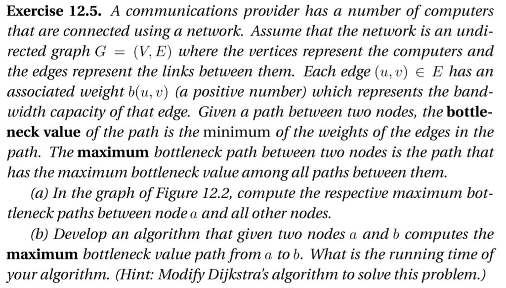 Exercise 12.5. A communications provider has a number of computers that are connected using a network. Assume that the network is an undi- rected graph G (V,E) where the vertices represent the computers and the edges represent the links between them. Each edge (u,v) E E has an associated weight b(u, v) (a positive number) which represents the band width capacity of that edge. Given a path between two nodes, the bottle- neck value of the path is the minimum of the weights of the edges in the path. The maximum bottleneck path between two nodes is the path that has the maximum bottleneck value among all paths between them. (a) In the graph of Figure 12.2, compute the respective maximum bot- tleneck paths between node a and all other nodes. (b) Develop an algorithm that given two nodes a and b computes the maximum bottleneck value path from a to b. What is the running time of your algorithm. (Hint: Modify Dijkstras algorithm to solve this problem.)