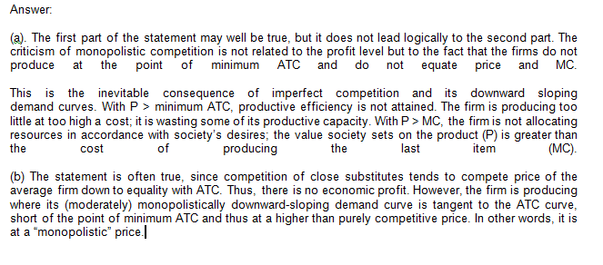 Answer. (a). The first part of the statement may well be true, but it does not lead logically to the second part. The criticism of monopolistic competition is not related to the profit level but to the fact that the firms do not produce at the point of minimum ATC and do not equate price and MC. This is the inevitable consequence of imperfect competition and its downward sloping demand curves. With P > minimum ATC, productive efficiency is not attained. The firm is producing too little at too high a cost, it is wasting some of its productive capacity. With P > MC, the firm is not allocating resources in accordance with societys desires; the value society sets on the product (P) is greater than cost producing last tem (MC) (b) The statement is often true, since competition of close substitutes tends to compete price of the average firm down to equality with ATC. Thus, there is no economic profit. However, the firm is producing where its (moderately) monopolistically downward-sloping demand curve is tangent to the ATC curve short of the point of minimum ATC and thus at a higher than purely competitive price. In other words, it is at a monopolistic price.l