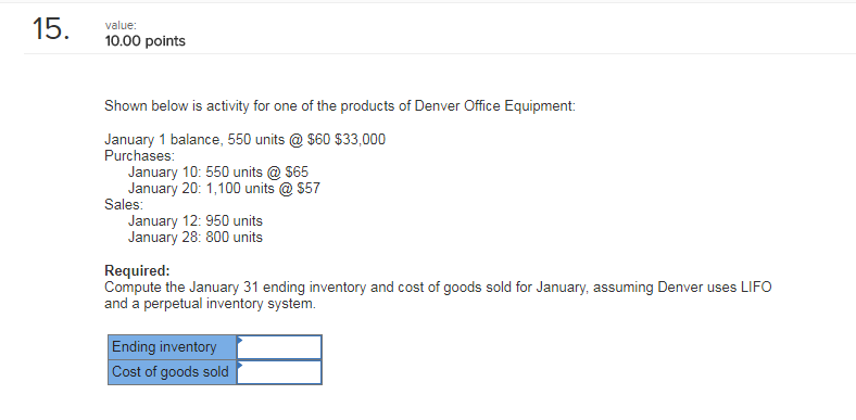 15. 10,00 points Shown below is activity for one of the products of Denver Office Equipment January 1 balance, 550 units@ $60 $33,000 Purchases January 10: 550 units $65 January 20: 1,100 units@$57 Sales January 12: 950 units January 28: 800 units Required: Compute the January 31 ending inventory and cost of goods sold for January, assuming Denver uses LIFO and a perpetual inventory system. Ending inventory Cost of goods sold