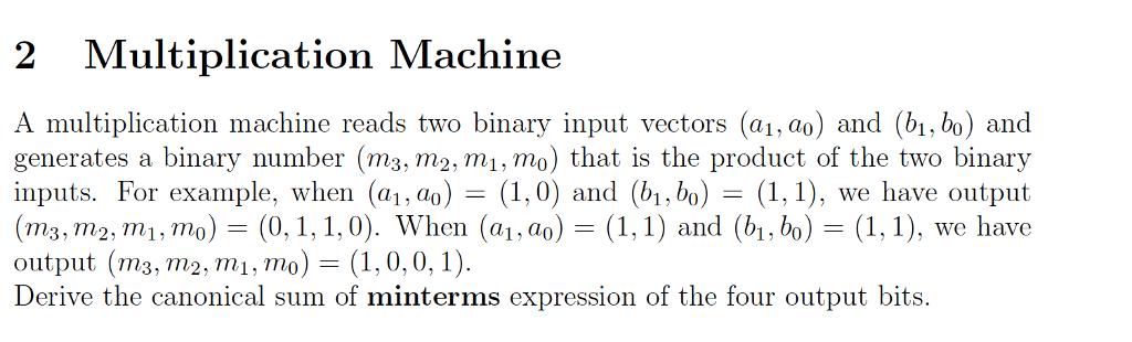 2 Multiplication Machine A multiplication machine reads two binary input vectors (a1, ao) and (bi, bo) and generates a binary number (m3, m2, mi, mo) that is the product of the two binary inputs. For example, when (al, ao) = (1,0) and (b1,bo)-(1,1), we have output (m3, m2, m1, mo (0,1,1,0). When (a1,ao) -(1,1) and (bi, bo) -(1,1), we have output (m3, m2, m1, mo) -(1, 0,0, 1). Derive the canonical sum of minterms expression of the four output bits.