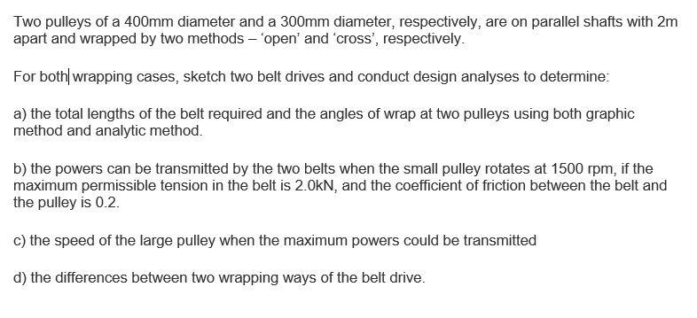Two pulleys of a 400mm diameter and a 300mm diameter, respectively, are on parallel shafts with 2m apart and wrapped by two methods open and cross, respectively For both wrapping cases, sketch two belt drives and conduct design analyses to determine: a) the total lengths of the belt required and the angles of wrap at two pulleys using both graphic method and analytic method b) the powers can be transmitted by the two belts when the small pulley rotates at 1500 rpm, if the maximum permissible tension in the belt is 2.0kN, and the coefficient of friction between the belt and the pulley is 0.2. c) the speed of the large pulley when the maximum powers could be transmitted d) the differences between two wrapping ways of the belt drive.