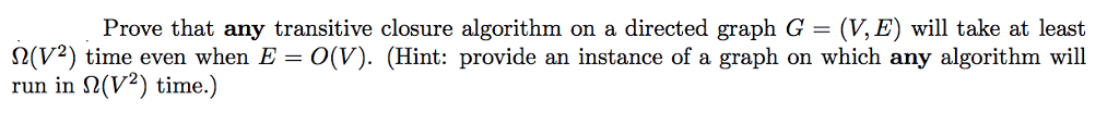 Prove that any transitive closure algorithm on a directed graph G- (V,E) will take at least 2(V) time even when E O(V). (Hint: provide an instance of a graph on which any algorithm will run in ?(V2) time.)