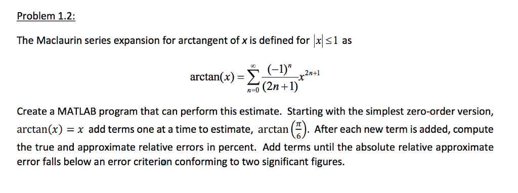 Problem 1.2: The Maclaurin series expansion for arctangent of x is defined for 1 as arctan(x)= S(2-1) (-1)n ,2n+1 n-0 (2n+1 Create a MATLAB program that can perform this estimate. Starting with the simplest zero-order version, arctan(x) = x add terms one at a time to estimate, arctan ). After each new term is added, compute the true and approximate relative errors in percent. Add terms until the absolute relative approximatee error falls below an error criterion conforming to two significant figures.