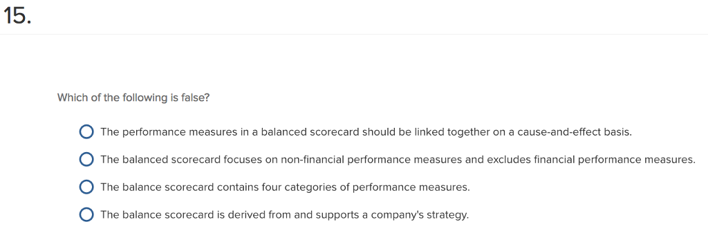 15 Which of the following is false? basis. The balanced scorecard focuses on non-financial performance measures and excludes financial performance measures. 0 The balance scorecard contains four categories of performance measures. O The balance scorecard is derived from and supports a companys strategy