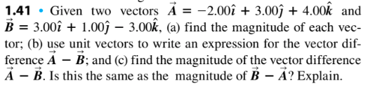 1.41 . Given two vectors A=-2.00 + 3.00j + 4.00k and B = 3.00i + 1.00,-3.00k, () find the magnitude of each vec- tor: (b) use unit vectors to write an expression for the vector dif- ference AB; and (c) find the magnitude of the vector difference A -B. Is this the same as the magnitude of B A? Explain