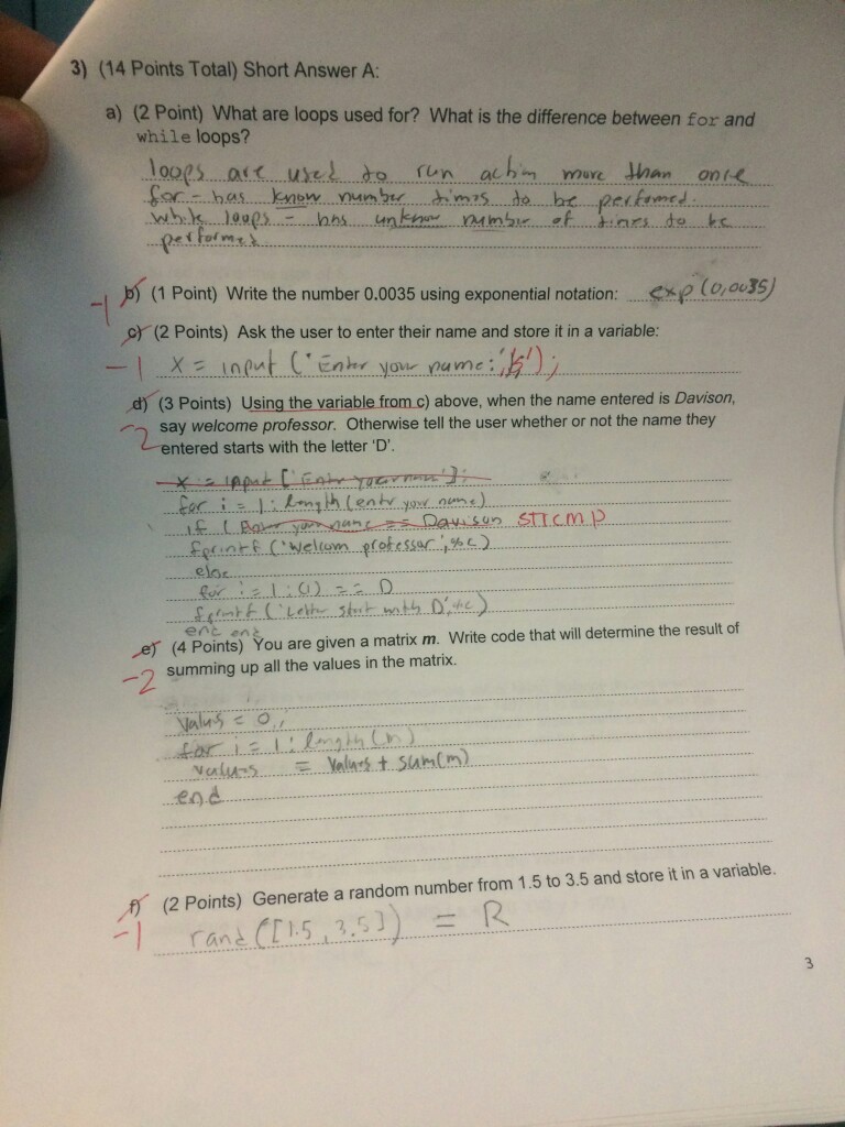 3) (14 Points Total) Short Answer A: (2 Poin) What are loops used for? What is the difference between for and while loops? loops uset to run achm mure than on has.......kn w... number perk (1 Point) Write the number 0.0035 using exponential notation c) (2 Points) Ask the user to enter their name and store it in a variable d) (3 Points) Using the variable from c) above, when the name entered is Davison, say welcome professor. otherwise tell the user whether or not the name they entered starts with the letter D. ent en You are given a matrix m Write code that will determine the result of (4 Points) summing up all the values in the matrix. (2 Points) Generate a random number from 1.5 to 3.5 and store it in a variable. rane CE1.5