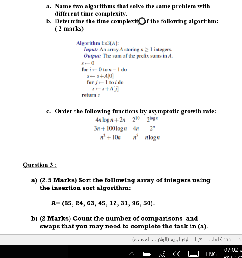 a. Name two algorithms that solve the same problem with different time complexity. b. Determine the time complexitOf the following algorithm: (2 marks) Algorithm Ex3(A): Input: An array A storingn21 integers. Output: The sum of the prefix sums in A for i ? 0 to n-Ido for j? 1 to i do returnS c. Order the following functions by asymptotic growth rate: n logn +2n 210 2logn 3n 100logn 4n 2 nnlogn uestion 3: a) (2.5 Marks) Sort the following array of integers using the insertion sort algorithm: A= (85, 24, 63, 45, 17, 31, 96, 50). b) (2 Marks) Count the number of comparisons and swaps that you may need to complete the task in (a) 07:02