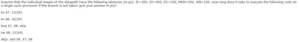 Assume that the individual stages of the datapath have the following latencies (in ps): IF=300, ID=400, EX=350, MEN 500, WB=100. How long does it take to execute the following code on a single cycle processor if the branch is not taken (put your answer in ps)? lw $7, 12($4) lw $8, 16($4) beq $7, $8, skip sw $8, 12(4) skip: add $9, $7, $8