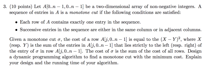 3. (10 points) Let Al0..10 -1] be a two-dimensional array of non-negative integers. A sequence of entries in A is a monotone cut if the following conditions are satisfied: Each row of A contains exactly one entry in the sequence Successive entries in the sequence are either in the same column or in adjacent columns. Given a monotone cut ơ, the cost of a row AI.0..n-1) is equal to the (X-Y)2, where X (resp. Y) is the sum of the entries in Alj, 0.. -1 that lies strictly to the left (resp. right) of the entry of σ in row ALi,0..n-1). The cost of σ is the sum of the cost of all rows. Design a dynamic programming algorithm to find a monotone cut with the minimum cost. Explain your design and the running time of your algorithm.