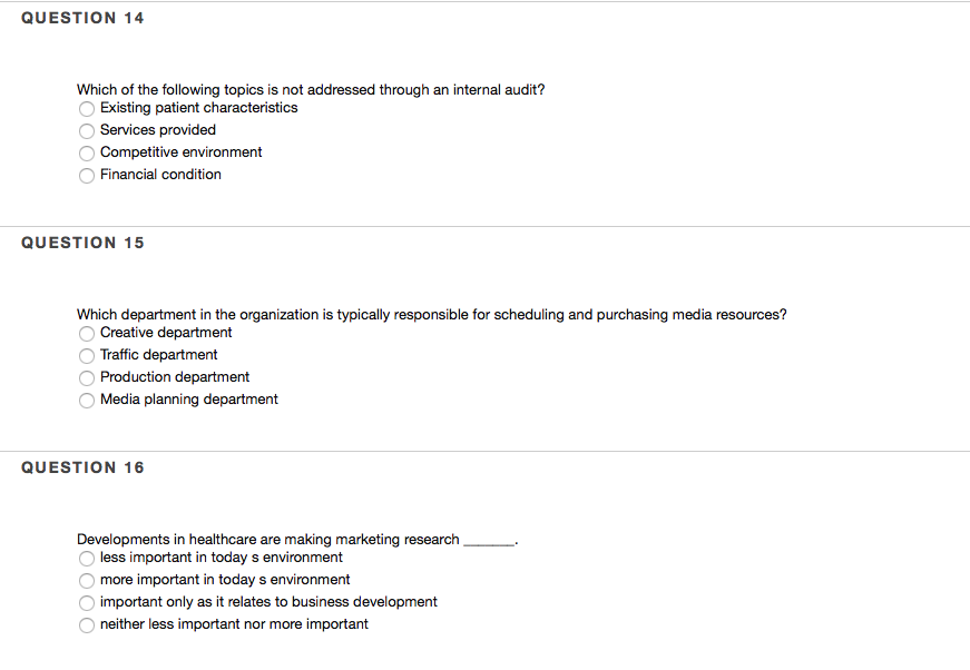 QUESTION 14 Which of the following topics is not addressed through an internal audit? Existing patient characteristics Services provided Competitive environment Financial condition QUESTION 15 Creative department Traffic department O Production department O Media planning department QUESTION 16 Developments in healthcare are making marketing research Oless important in today s environ more important in today s environment important only as it relates to business development neither less important nor more important