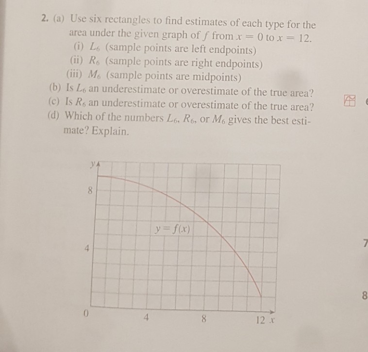 2. (a) Use six rectangles to find estimates of each type for the area under the given graph off from x 0 to x-12. (0) Lo (sample points are left endpoints) (ii) Ro (sample points are right endpoints) (ii) Me (sample points are midpoints) (b) Is Lo an underestimate or overestimate of the true area? (c) Is Rs an underestimate or overestimate of the true area? ? (d) Which of the numbers Lo Rs or Mo gives the best esti- mate? Explain. y=f(x) | 4 8 12