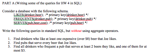 PART A (Writing some of the queries for HW 4 in SQL) Consider a database with the following schema. LIKES(drinker.beer); primary key(drinker.beer) */ EREQUENTSidrinker.pub); *primary key (drinker.pub/ Write the following queries in standard SQL, but without using aggregate operators 1. Find drinkers who like at least one expensive (over S8) beer that Joe likes 2. Find pubs that serve every beer that Joe likes 3. Find all drinkers who frequent a pub that serves at least 2 beers they like, and one of them for at most $3.