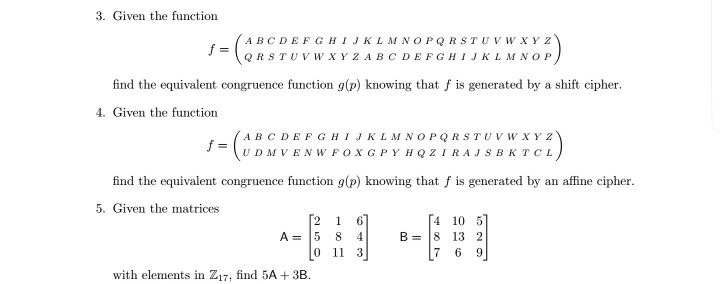 3. Given the function ABC DEFGHIJKLM NOPQRSTUVWXY Z QR STUVWXYZABCDEFGHIJKLM NOP find the equivalent congruence function g(p) knowing that fis generated by a shift cipher 4. Given the function ABCDEFGHIJKLMNOPQRSTUVWXYZ f= find the equivalent congruence function g(p) knowing that f is generated by an affine cipher 5. Given the matrices 2 1 6 4 10 5 8-18 132 7 6 9 A=15 8 0 11 3 with elements in Z17, find 5A +3B.
