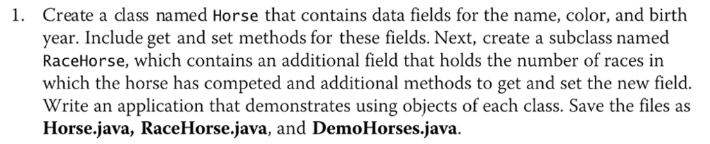 1. Create a class named Horse that contains data fields for the name, color, and birth year. Include get and set methods for these fields. Next, create a subclass named RaceHorse, which contains an additional field that holds the number of races in which the horse has competed and additional methods to get and set the new field. Write an application that demonstrates using objects of each class. Save the files as Horse Java, RaceHorse Java, and DemoHorses.java.